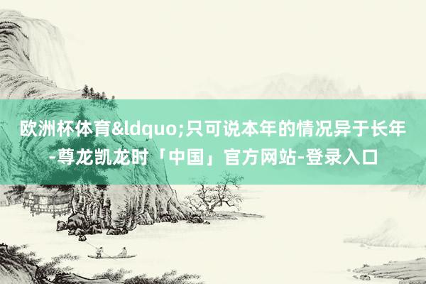 欧洲杯体育&ldquo;只可说本年的情况异于长年-尊龙凯龙时「中国」官方网站-登录入口