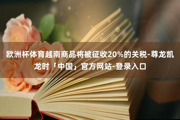 欧洲杯体育越南商品将被征收20%的关税-尊龙凯龙时「中国」官方网站-登录入口