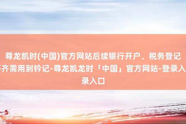 尊龙凯时(中国)官方网站后续银行开户、税务登记等齐需用到钤记-尊龙凯龙时「中国」官方网站-登录入口