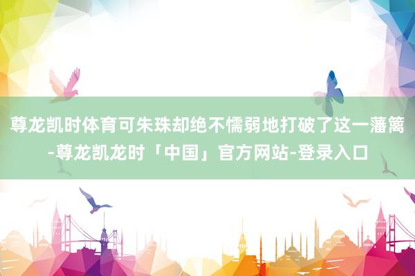 尊龙凯时体育可朱珠却绝不懦弱地打破了这一藩篱-尊龙凯龙时「中国」官方网站-登录入口