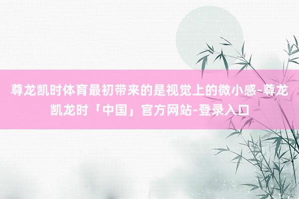 尊龙凯时体育最初带来的是视觉上的微小感-尊龙凯龙时「中国」官方网站-登录入口