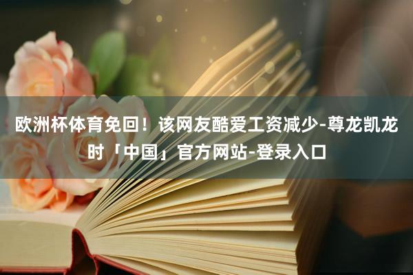 欧洲杯体育免回！该网友酷爱工资减少-尊龙凯龙时「中国」官方网站-登录入口