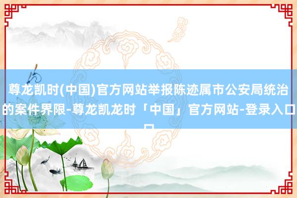 尊龙凯时(中国)官方网站举报陈迹属市公安局统治的案件界限-尊龙凯龙时「中国」官方网站-登录入口
