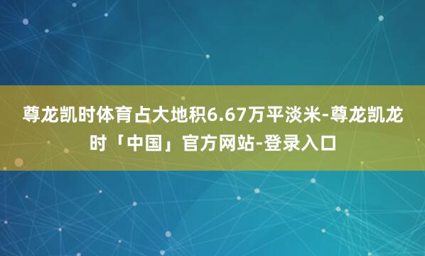 尊龙凯时体育占大地积6.67万平淡米-尊龙凯龙时「中国」官方网站-登录入口