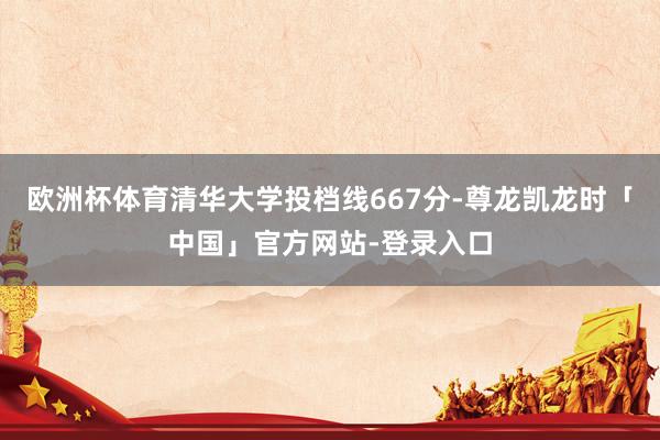 欧洲杯体育清华大学投档线667分-尊龙凯龙时「中国」官方网站-登录入口