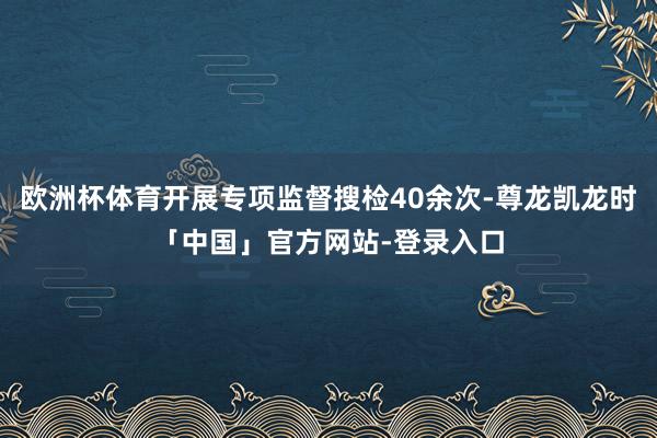 欧洲杯体育开展专项监督搜检40余次-尊龙凯龙时「中国」官方网站-登录入口
