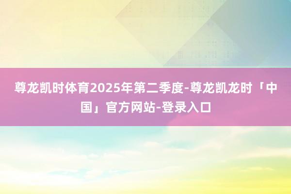 尊龙凯时体育　　2025年第二季度-尊龙凯龙时「中国」官方网站-登录入口