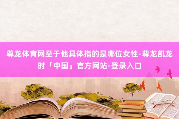 尊龙体育网至于他具体指的是哪位女性-尊龙凯龙时「中国」官方网站-登录入口