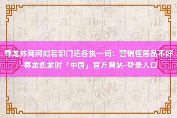 尊龙体育网如若部门还各执一词：营销怪居品不好-尊龙凯龙时「中国」官方网站-登录入口