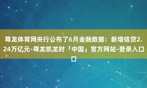 尊龙体育网央行公布了6月金融数据:新增信贷2.24万亿元-尊龙凯龙时「中国」官方网站-登录入口