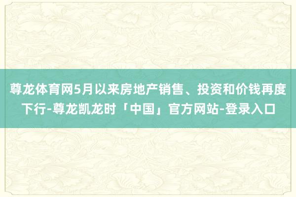 尊龙体育网5月以来房地产销售、投资和价钱再度下行-尊龙凯龙时「中国」官方网站-登录入口