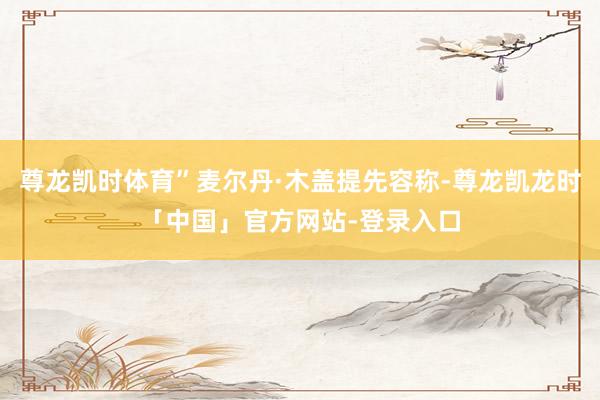 尊龙凯时体育”麦尔丹·木盖提先容称-尊龙凯龙时「中国」官方网站-登录入口