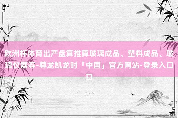 欧洲杯体育出产盘算推算玻璃成品、塑料成品、玻璃仪器等-尊龙凯龙时「中国」官方网站-登录入口