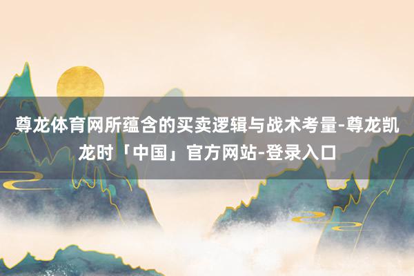 尊龙体育网所蕴含的买卖逻辑与战术考量-尊龙凯龙时「中国」官方网站-登录入口