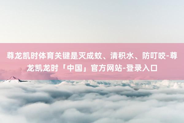 尊龙凯时体育关键是灭成蚊、清积水、防叮咬-尊龙凯龙时「中国」官方网站-登录入口