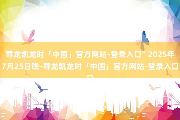 尊龙凯龙时「中国」官方网站-登录入口”2025年7月25日晚-尊龙凯龙时「中国」官方网站-登录入口