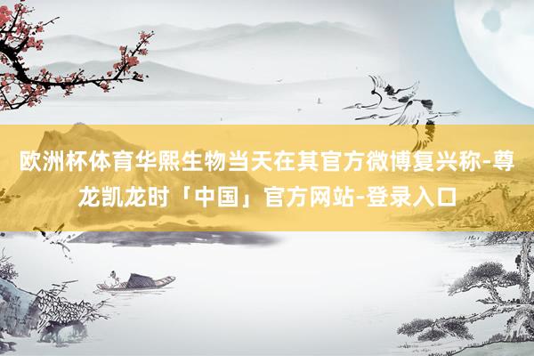 欧洲杯体育华熙生物当天在其官方微博复兴称-尊龙凯龙时「中国」官方网站-登录入口