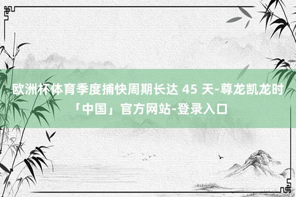 欧洲杯体育季度捕快周期长达 45 天-尊龙凯龙时「中国」官方网站-登录入口