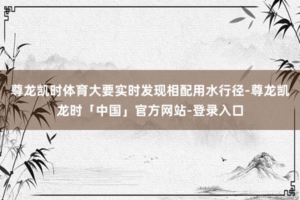尊龙凯时体育大要实时发现相配用水行径-尊龙凯龙时「中国」官方网站-登录入口