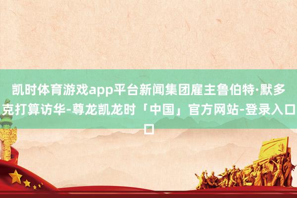 凯时体育游戏app平台新闻集团雇主鲁伯特·默多克打算访华-尊龙凯龙时「中国」官方网站-登录入口