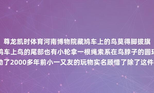 尊龙凯时体育河南博物院藏鸠车上的鸟莫得脚拔旗易帜的是两个滚轮有些鸠车上鸟的尾部也有小轮拿一根绳索系在鸟脖子的圆环上就能拉着鸠车跑动了2000多年前小一又友的玩物实名顾惜了除了这件青铜老虎刘充国墓葬还出土了其他3件动物玩物皆是青铜质量 工致致密沿途来看↓↓↓青铜大角羊△青铜大角羊 高6厘米 长7厘米 宽1厘米大角羊亦然频频所说的盘羊这个小羊玩物头顶弯角 角上纹路明显可见前肢耸立 后肢并拢微微前屈概况在眺望边远青铜骆驼△青铜骆驼 高4厘米 长4厘米 宽1厘米别看这只骆驼迷你工致它作为粗壮 身形强健透着一股胖墩墩的结识感乖巧耸立的姿势概况正在不知所措地“揣手手”太可儿了青铜野猪△青铜野猪 高2.5厘米 长7.5厘米 宽3厘米吻部前拱 猪鬃高耸千年前的野猪“手办”正在走来它呆萌强壮 强壮粗鲁死后还拖着一条打着卷儿的小尾巴仔细瞧它是不是正在觅食呢?四个小动物玩物穿越时空而来诉说历史的故事也让咱们感受到那份跳动千年的眷注与童趣监制丨唐怡制片东说念主丨毕磊运筹帷幄丨杨瑾案牍丨闫俊视觉丨喻偌洢 汪泽源审校丨郭琪红 储佩君统筹丨刘莹 戴广宇格外鸣谢丨南昌汉代海昏侯国古迹博物馆总台江西总站 中国文物报社指导单元丨国度文物局开首:央视新闻发布于:北京市-尊龙凯龙时「中国」官方网站-登录入口