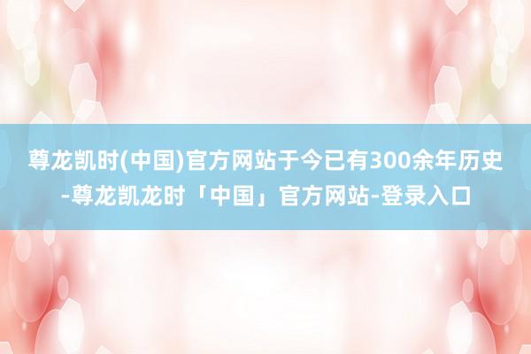 尊龙凯时(中国)官方网站于今已有300余年历史-尊龙凯龙时「中国」官方网站-登录入口