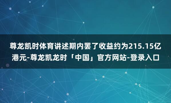 尊龙凯时体育讲述期内罢了收益约为215.15亿港元-尊龙凯龙时「中国」官方网站-登录入口