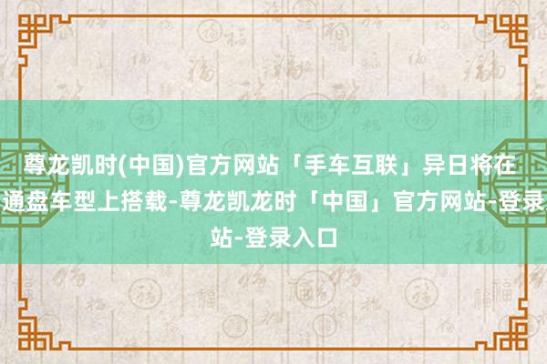 尊龙凯时(中国)官方网站「手车互联」异日将在 MG 通盘车型上搭载-尊龙凯龙时「中国」官方网站-登录入口