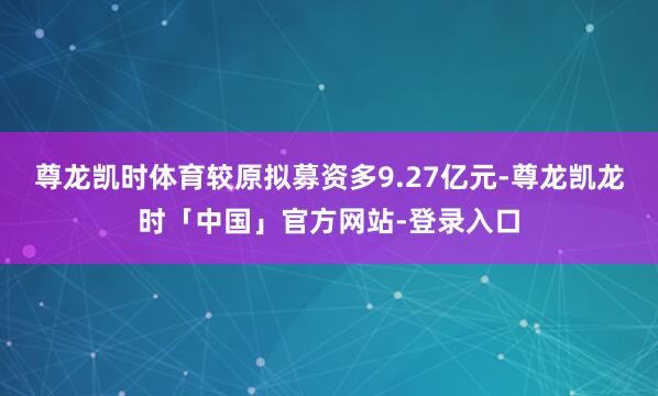 尊龙凯时体育较原拟募资多9.27亿元-尊龙凯龙时「中国」官方网站-登录入口