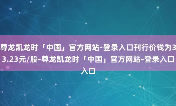 尊龙凯龙时「中国」官方网站-登录入口刊行价钱为33.23元/股-尊龙凯龙时「中国」官方网站-登录入口