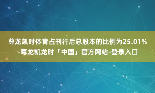 尊龙凯时体育占刊行后总股本的比例为25.01%-尊龙凯龙时「中国」官方网站-登录入口