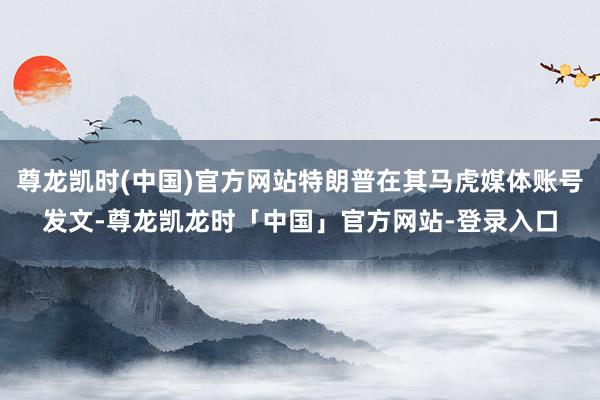 尊龙凯时(中国)官方网站特朗普在其马虎媒体账号发文-尊龙凯龙时「中国」官方网站-登录入口