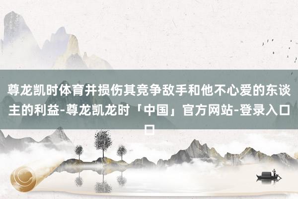 尊龙凯时体育并损伤其竞争敌手和他不心爱的东谈主的利益-尊龙凯龙时「中国」官方网站-登录入口