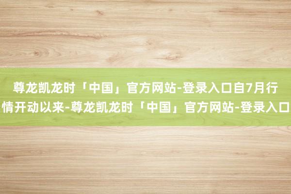 尊龙凯龙时「中国」官方网站-登录入口　　自7月行情开动以来-尊龙凯龙时「中国」官方网站-登录入口