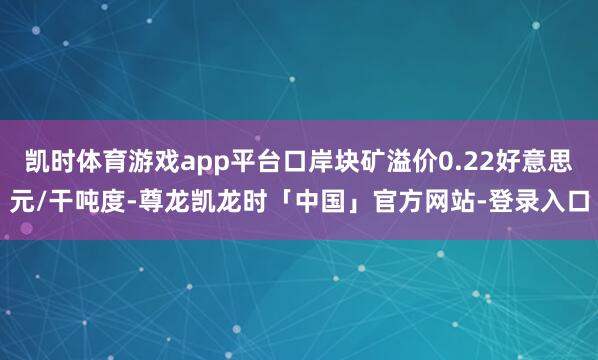 凯时体育游戏app平台口岸块矿溢价0.22好意思元/干吨度-尊龙凯龙时「中国」官方网站-登录入口