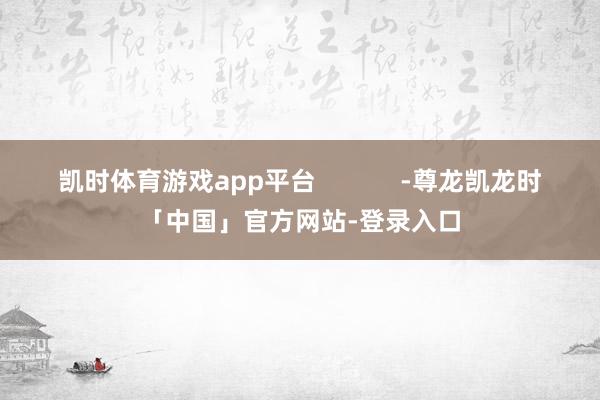 凯时体育游戏app平台            -尊龙凯龙时「中国」官方网站-登录入口