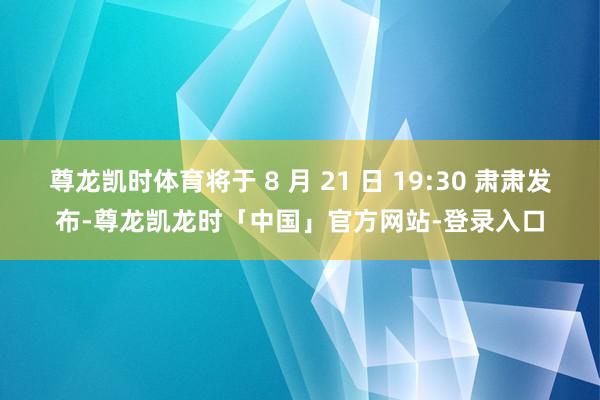 尊龙凯时体育将于 8 月 21 日 19:30 肃肃发布-尊龙凯龙时「中国」官方网站-登录入口