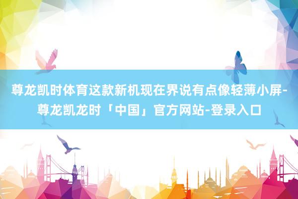 尊龙凯时体育这款新机现在界说有点像轻薄小屏-尊龙凯龙时「中国」官方网站-登录入口