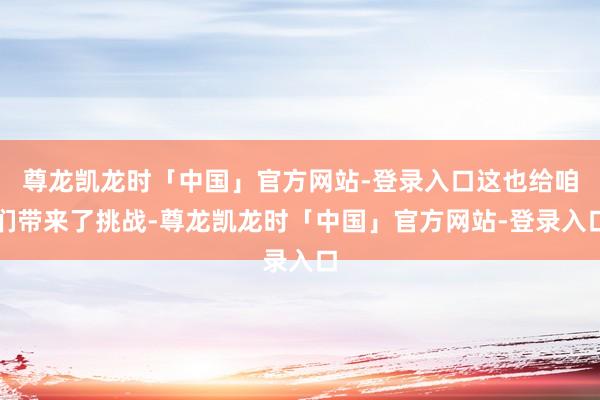 尊龙凯龙时「中国」官方网站-登录入口这也给咱们带来了挑战-尊龙凯龙时「中国」官方网站-登录入口