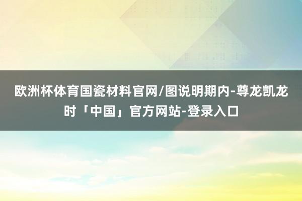 欧洲杯体育国瓷材料官网/图　　说明期内-尊龙凯龙时「中国」官方网站-登录入口