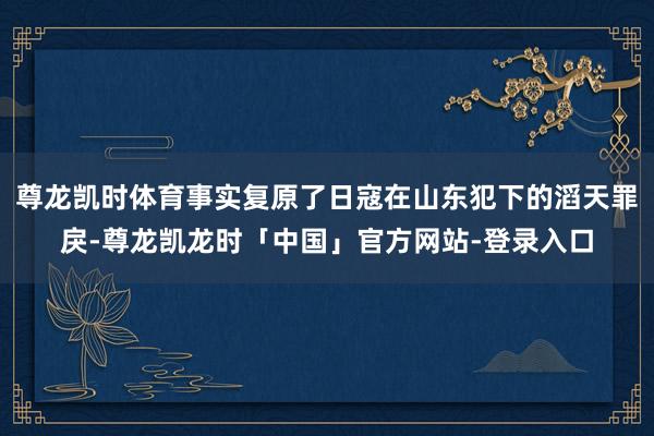 尊龙凯时体育事实复原了日寇在山东犯下的滔天罪戾-尊龙凯龙时「中国」官方网站-登录入口