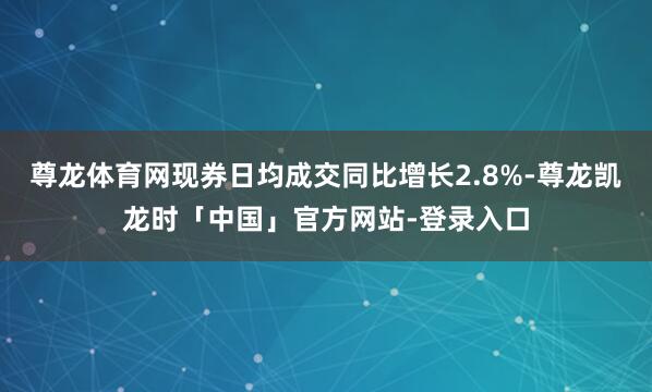 尊龙体育网现券日均成交同比增长2.8%-尊龙凯龙时「中国」官方网站-登录入口