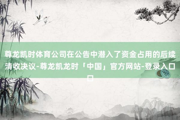 尊龙凯时体育公司在公告中潜入了资金占用的后续清收决议-尊龙凯龙时「中国」官方网站-登录入口