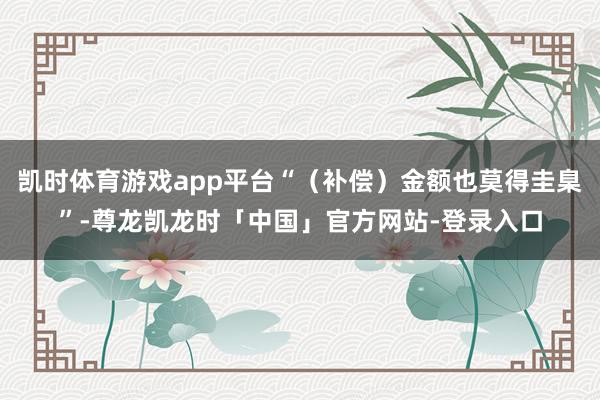 凯时体育游戏app平台“（补偿）金额也莫得圭臬”-尊龙凯龙时「中国」官方网站-登录入口