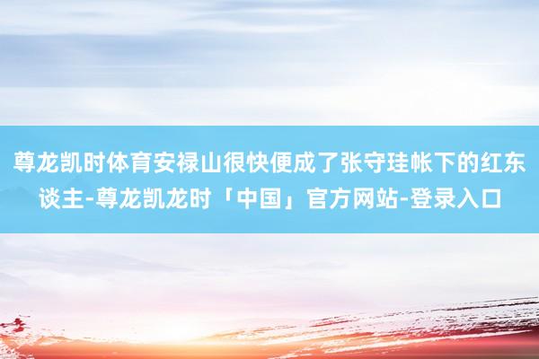 尊龙凯时体育安禄山很快便成了张守珪帐下的红东谈主-尊龙凯龙时「中国」官方网站-登录入口