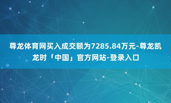 尊龙体育网买入成交额为7285.84万元-尊龙凯龙时「中国」官方网站-登录入口