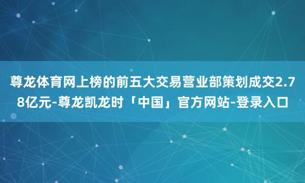 尊龙体育网上榜的前五大交易营业部策划成交2.78亿元-尊龙凯龙时「中国」官方网站-登录入口