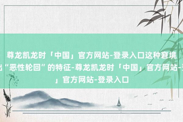 尊龙凯龙时「中国」官方网站-登录入口这种窘境还呈现出“恶性轮回”的特征-尊龙凯龙时「中国」官方网站-登录入口