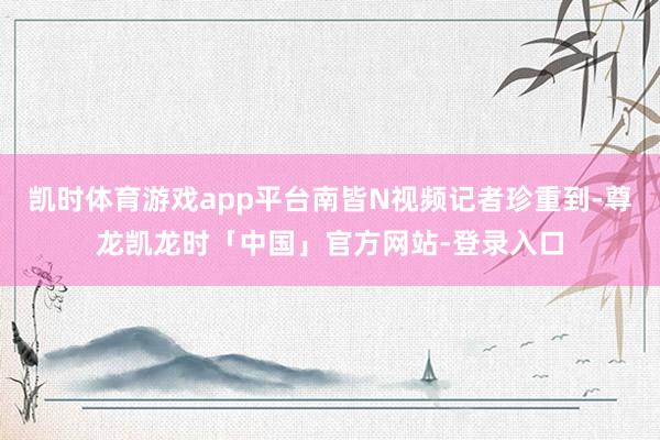凯时体育游戏app平台南皆N视频记者珍重到-尊龙凯龙时「中国」官方网站-登录入口