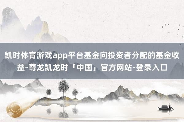 凯时体育游戏app平台基金向投资者分配的基金收益-尊龙凯龙时「中国」官方网站-登录入口